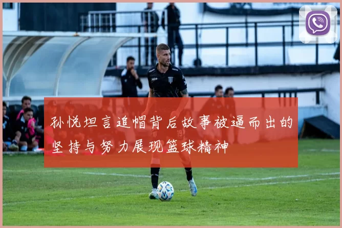 孙悦坦言追帽背后故事被逼而出的坚持与努力展现篮球精神