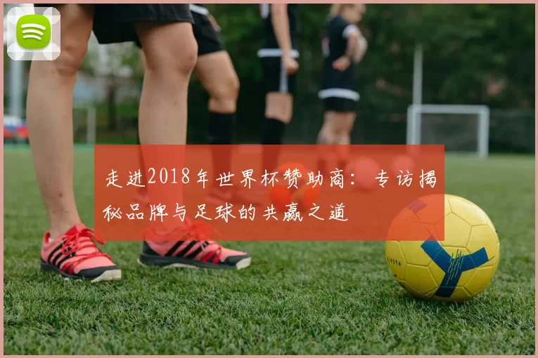 走进2018年世界杯赞助商：专访揭秘品牌与足球的共赢之道