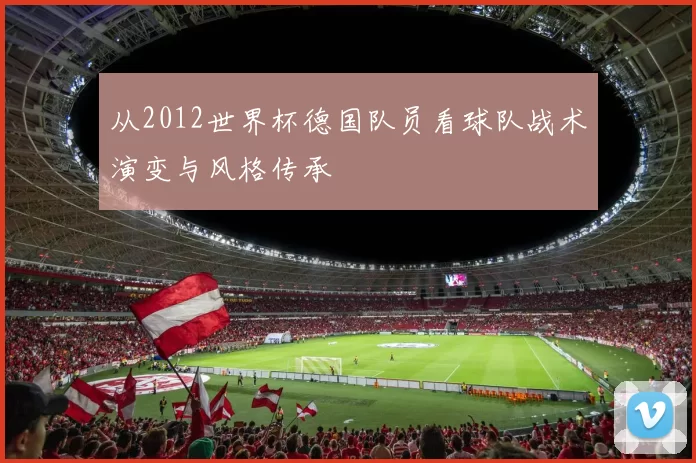 从2012世界杯德国队员看球队战术演变与风格传承