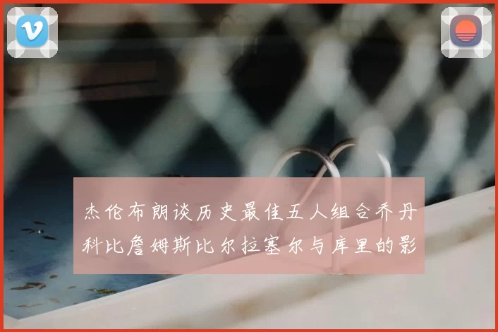 杰伦布朗谈历史最佳五人组合乔丹科比詹姆斯比尔拉塞尔与库里的影响力